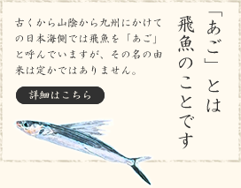 「あご」とは飛魚のことです。古くから山陰から九州にかけての日本海側では飛魚を「あご」と呼んでいますが、その名の由来は定かではありません。